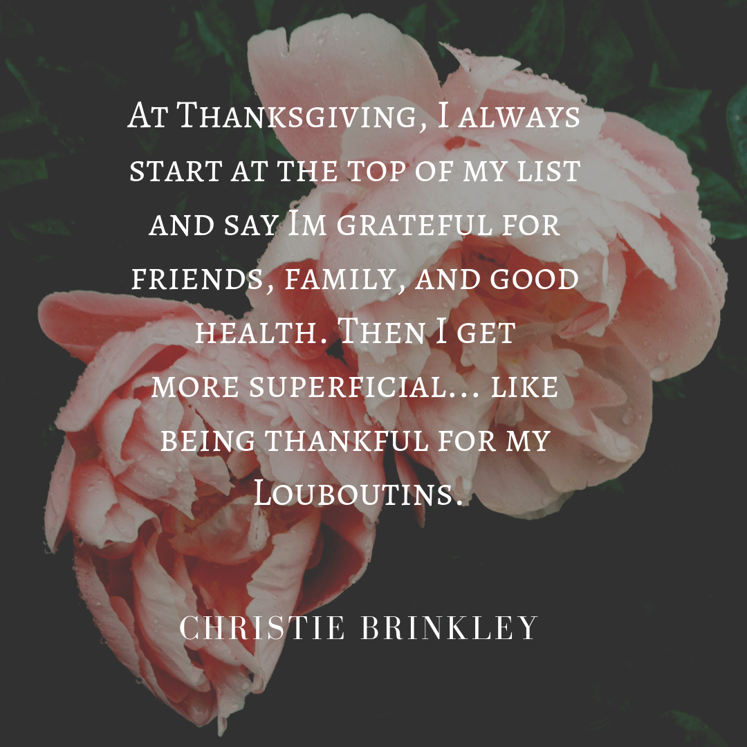 AT THANKSGIVING, I ALWAYS START AT THE TOP OF MY LIST AND SAY THAT I'M GRATEFUL FOR FRIENDS, FAMILY AND GOOD HEALTH.THEN I GET MORE SUPERFICIAL..... AND SAY I'M GRATEFUL FOR MY LOUBOUTINS. - CHRISTIE BRINKLEY QUOTE